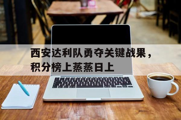 关于西安达利队勇夺关键战果，积分榜上蒸蒸日上的信息